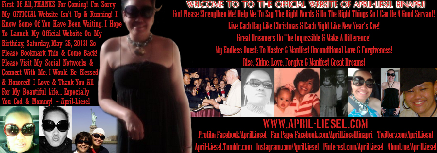 First of all, THANKS For Coming! I’m Sorry My OFFICIAL Website isn’t up & running. I
know some of you have been waiting. I hope to launch my official website on my birthday, Saturday, May 25, 2013! So
please bookmark this & come back! Please visit my social networks & connect with me. I would be blessed
& honored! I Love & Thank You All For My Beautiful Life... Especially You God & Mommy! ~April-Liesel