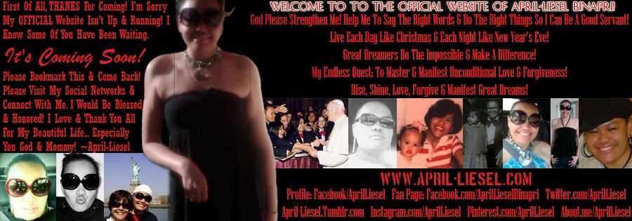 First of all, THANKS For Coming! I’m Sorry My OFFICIAL Website isn’t up & running. I
know some of you have been waiting. It's Coming Soon! So
please bookmark this & come back! Please visit my social networks & connect with me. I would be blessed
& honored! I Love & Thank You All For My Beautiful Life... Especially You God & Mommy! ~April-Liesel